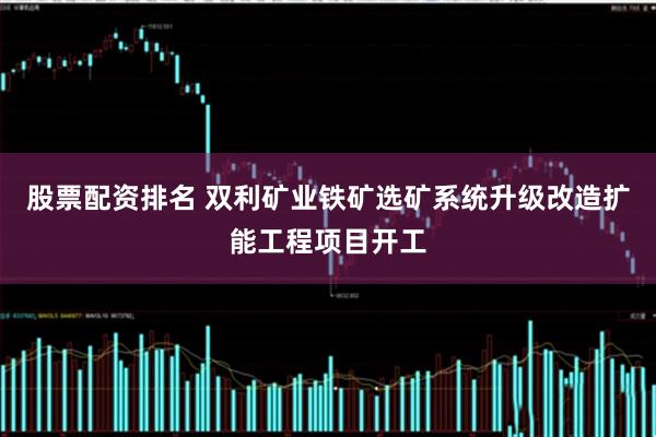 股票配资排名 双利矿业铁矿选矿系统升级改造扩能工程项目开工