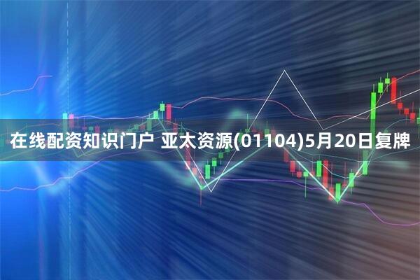 在线配资知识门户 亚太资源(01104)5月20日复牌