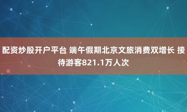 配资炒股开户平台 端午假期北京文旅消费双增长 接待游客821.1万人次