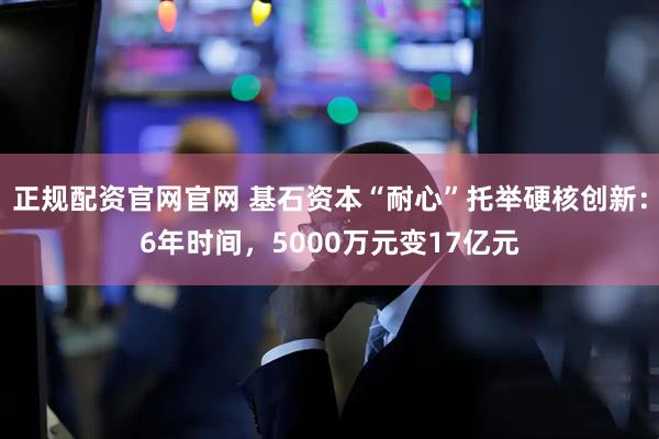 正规配资官网官网 基石资本“耐心”托举硬核创新：6年时间，5000万元变17亿元