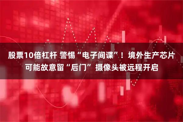 股票10倍杠杆 警惕“电子间谍”！境外生产芯片可能故意留“后门” 摄像头被远程开启