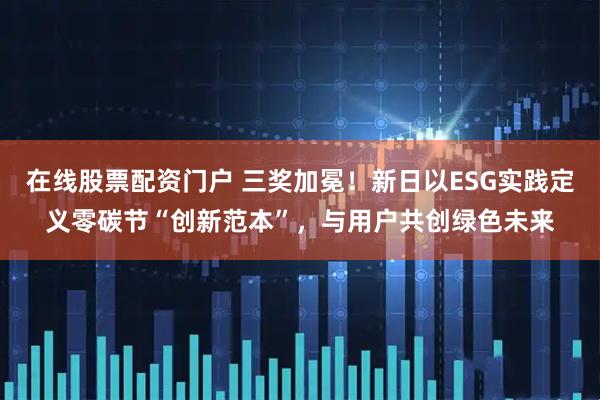 在线股票配资门户 三奖加冕！新日以ESG实践定义零碳节“创新范本”，与用户共创绿色未来