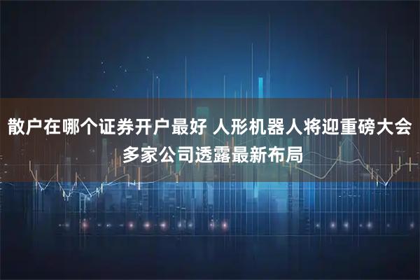 散户在哪个证券开户最好 人形机器人将迎重磅大会 多家公司透露最新布局