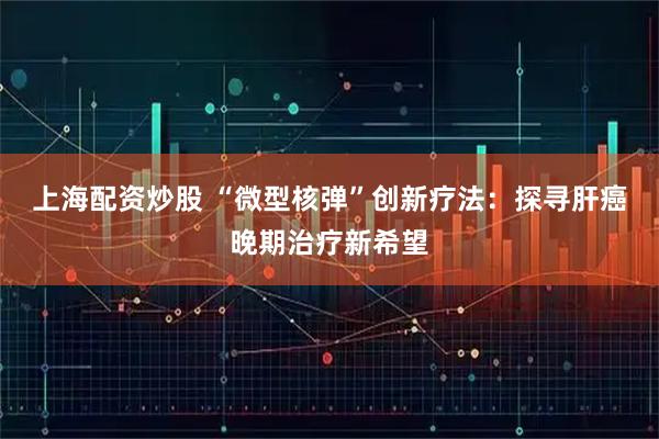 上海配资炒股 “微型核弹”创新疗法：探寻肝癌晚期治疗新希望