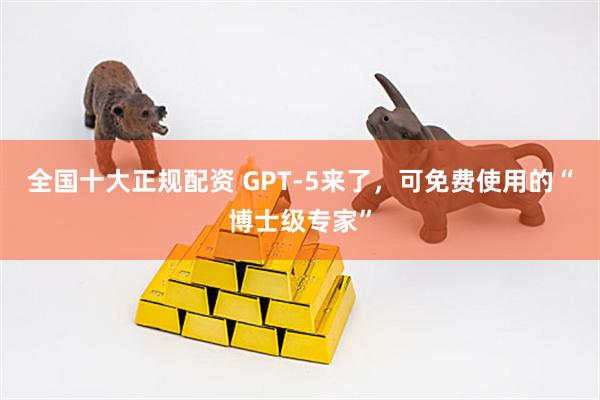 全国十大正规配资 GPT-5来了，可免费使用的“博士级专家”