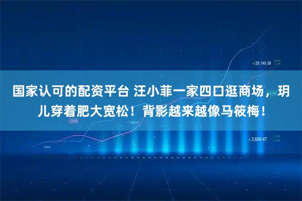 国家认可的配资平台 汪小菲一家四口逛商场，玥儿穿着肥大宽松！背影越来越像马筱梅！
