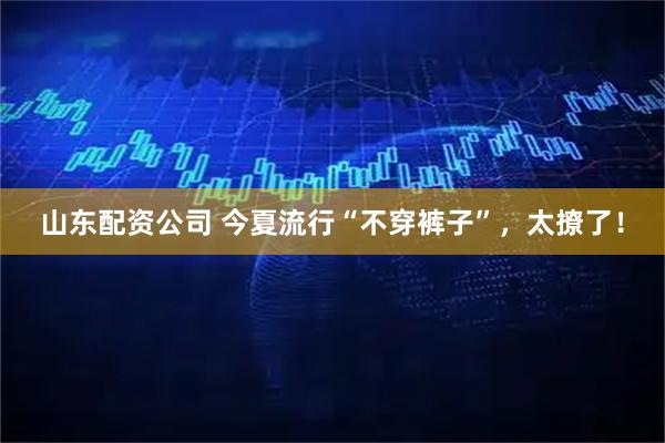 山东配资公司 今夏流行“不穿裤子”，太撩了！