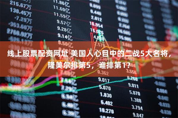 线上股票配资网址 美国人心目中的二战5大名将，隆美尔排第5，谁排第1？