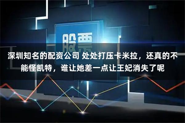 深圳知名的配资公司 处处打压卡米拉，还真的不能怪凯特，谁让她差一点让王妃消失了呢
